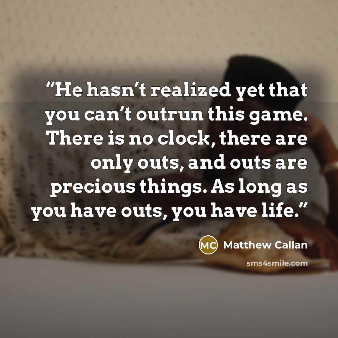 “He hasn’t realized yet that you can’t outrun this game. There is no clock, there are only outs, and outs are precious things. As long as you have outs, you have life.” quote by Matthew Callan