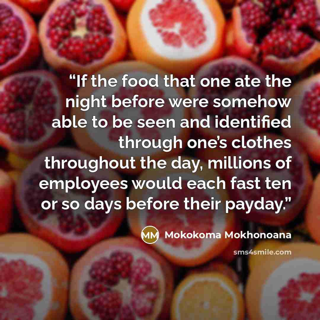 “If the food that one ate the night before were somehow able to be seen and identified through one’s clothes throughout the day, millions of employees would each fast ten or so days before their payday.” quote by Mokokoma Mokhonoana