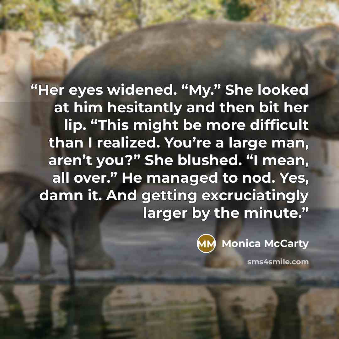 “Her eyes widened. “My.” She looked at him hesitantly and then bit her lip. “This might be more difficult than I realized. You’re a large man, aren’t you?” She blushed. “I mean, all over.” He managed to nod. Yes, damn it. And getting excruciatingly larger by the minute.” quote by Monica McCarty