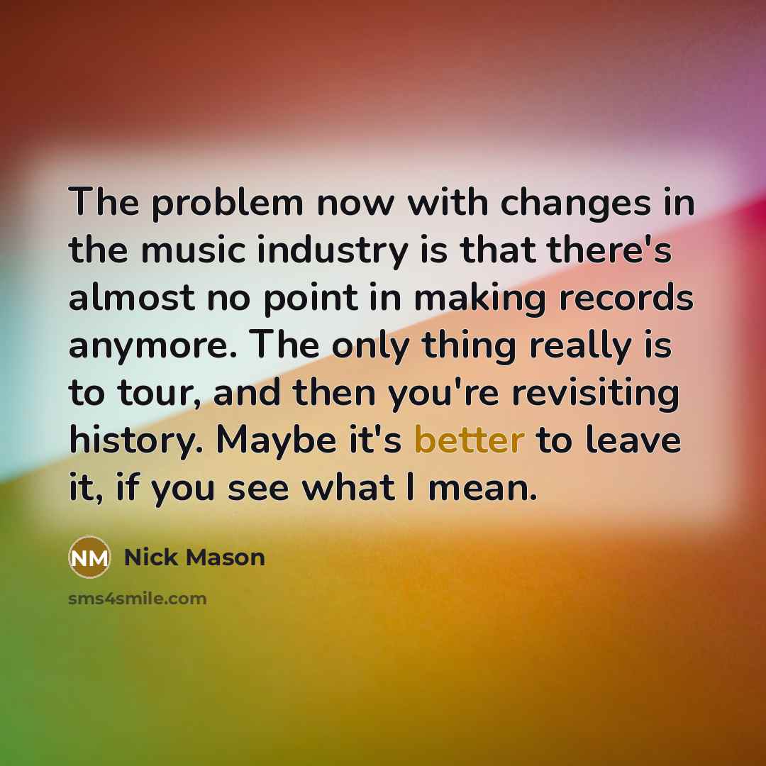 “The problem now with changes in the music industry is that there's almost no point in making records anymore. The only thing really is to tour, and then you're revisiting history. Maybe it's better to leave it, if you see what I mean.” quote by Nick Mason