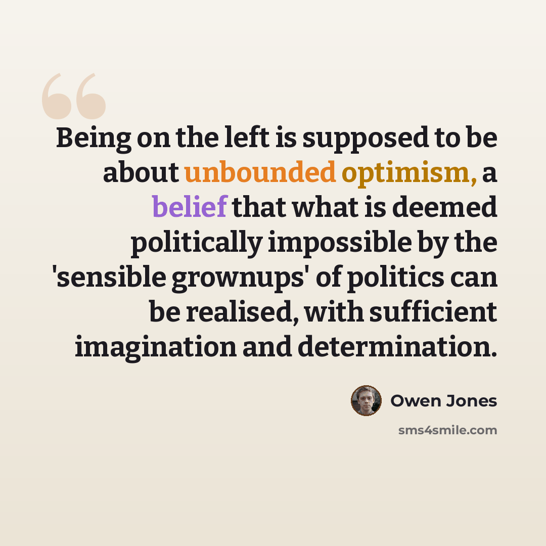 “Being on the left is supposed to be about unbounded optimism, a belief that what is deemed politically impossible by the 'sensible grownups' of politics can be realised, with sufficient imagination and determination.” quote by Owen Jones