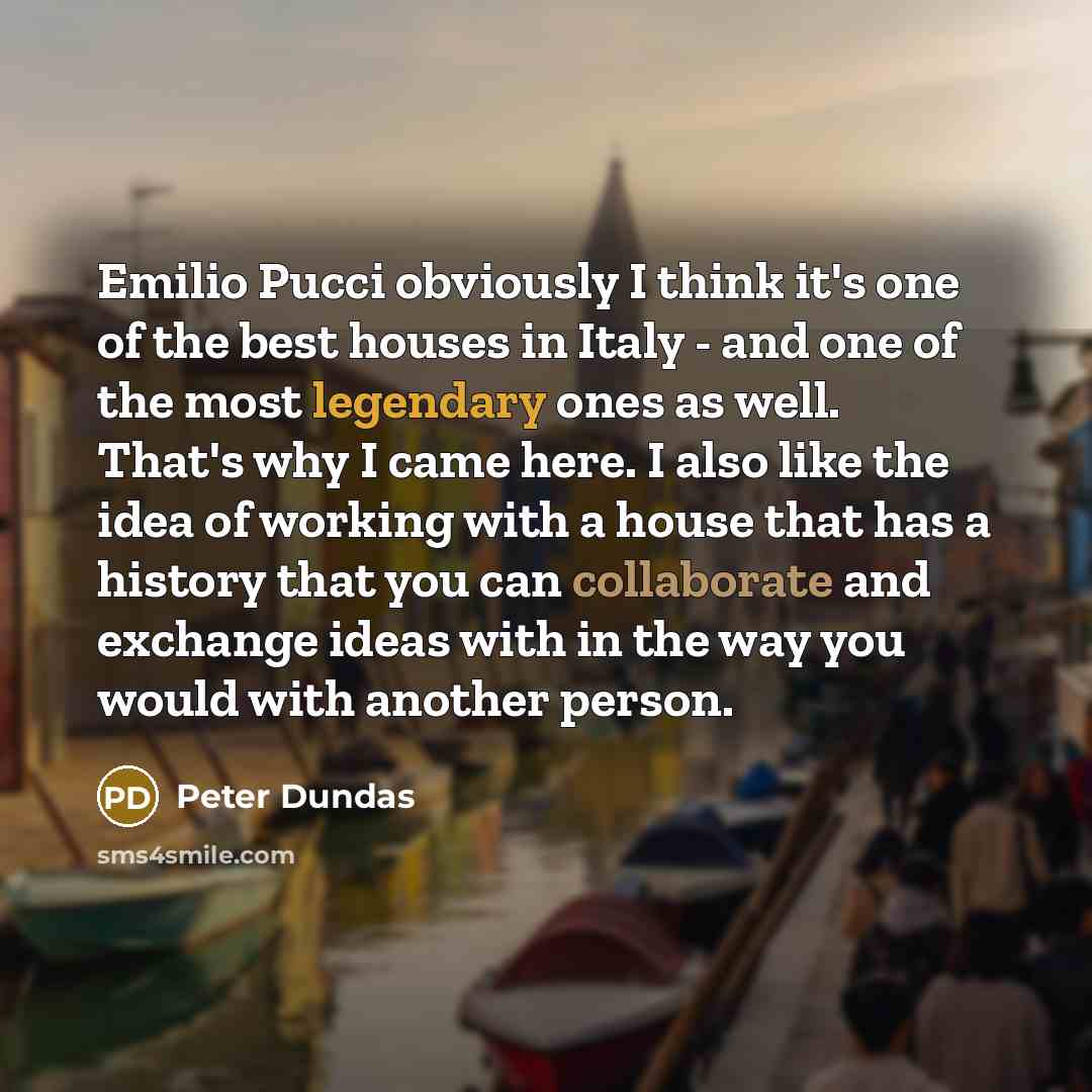 “Emilio Pucci obviously I think it's one of the best houses in Italy - and one of the most legendary ones as well. That's why I came here. I also like the idea of working with a house that has a history that you can collaborate and exchange ideas with in the way you would with another person.” quote by Peter Dundas