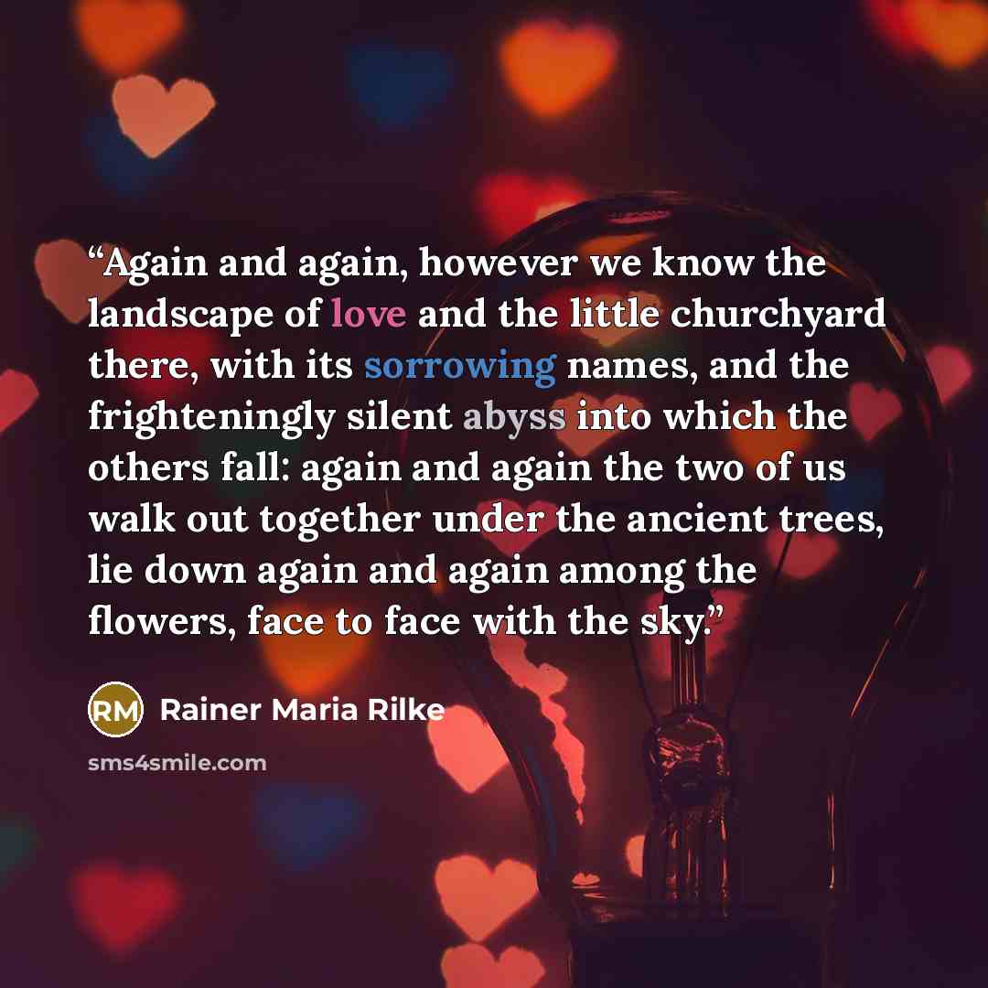 “Again and again, however we know the landscape of love and the little churchyard there, with its sorrowing names, and the frighteningly silent abyss into which the others fall: again and again the two of us walk out together under the ancient trees, lie down again and again among the flowers, face…” quote by Rainer Maria Rilke