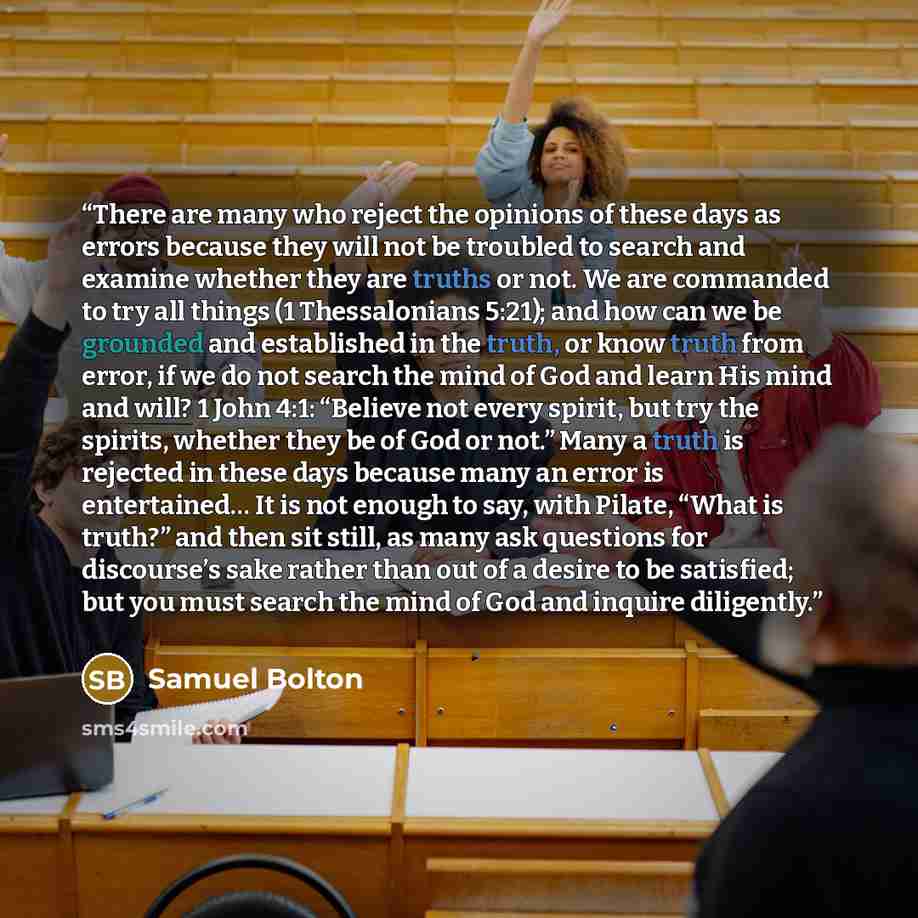 “There are many who reject the opinions of these days as errors because they will not be troubled to search and examine whether they are truths or not. We are commanded to try all things (1 Thessalonians 5:21); and how can we be grounded and established in the truth, or know truth from error, if we…” quote by Samuel Bolton