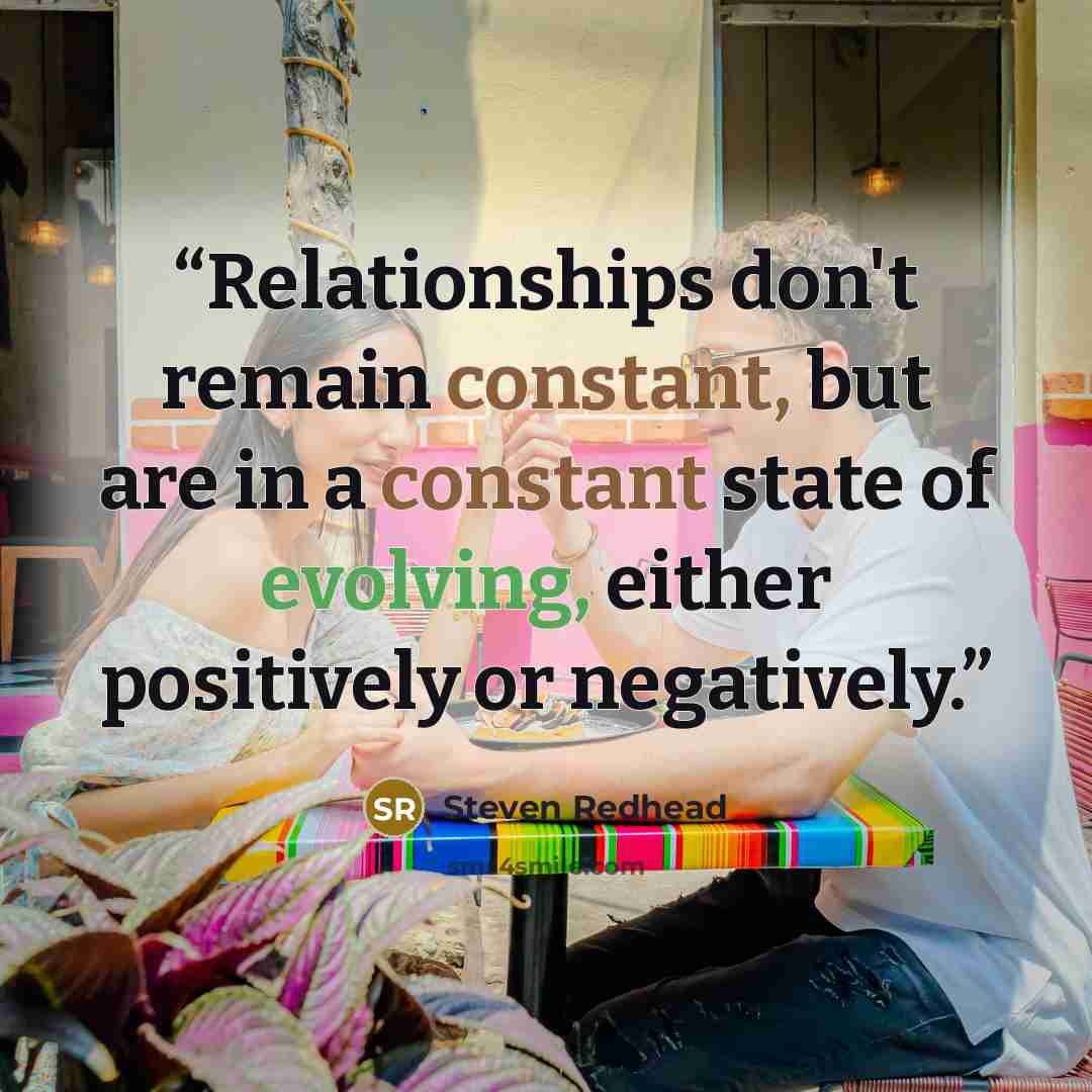 “Relationships don't remain constant, but are in a constant state of evolving, either positively or negatively.” quote by Steven Redhead