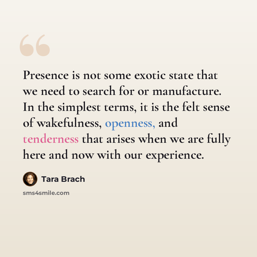 “Presence is not some exotic state that we need to search for or manufacture. In the simplest terms, it is the felt sense of wakefulness, openness, and tenderness that arises when we are fully here and now with our experience.” quote by Tara Brach