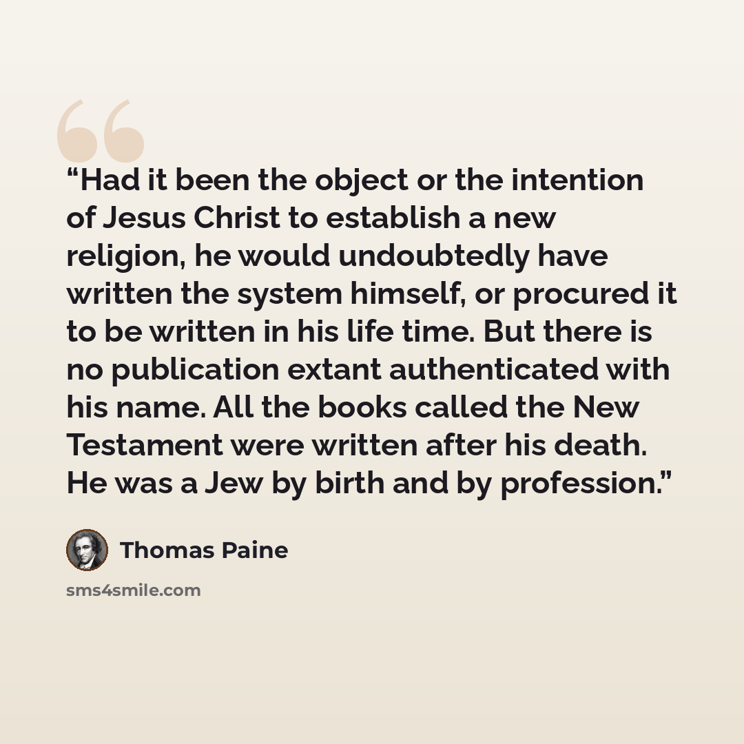 “Had it been the object or the intention of Jesus Christ to establish a new religion, he would undoubtedly have written the system himself, or procured it to be written in his life time. But there is no publication extant authenticated with his name. All the books called the New Testament were…” quote by Thomas Paine