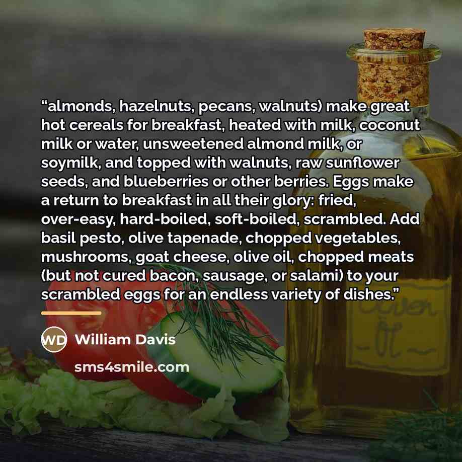 “almonds, hazelnuts, pecans, walnuts) make great hot cereals for breakfast, heated with milk, coconut milk or water, unsweetened almond milk, or soymilk, and topped with walnuts, raw sunflower seeds, and blueberries or other berries. Eggs make a return to breakfast in all their glory: fried…” quote by William Davis
