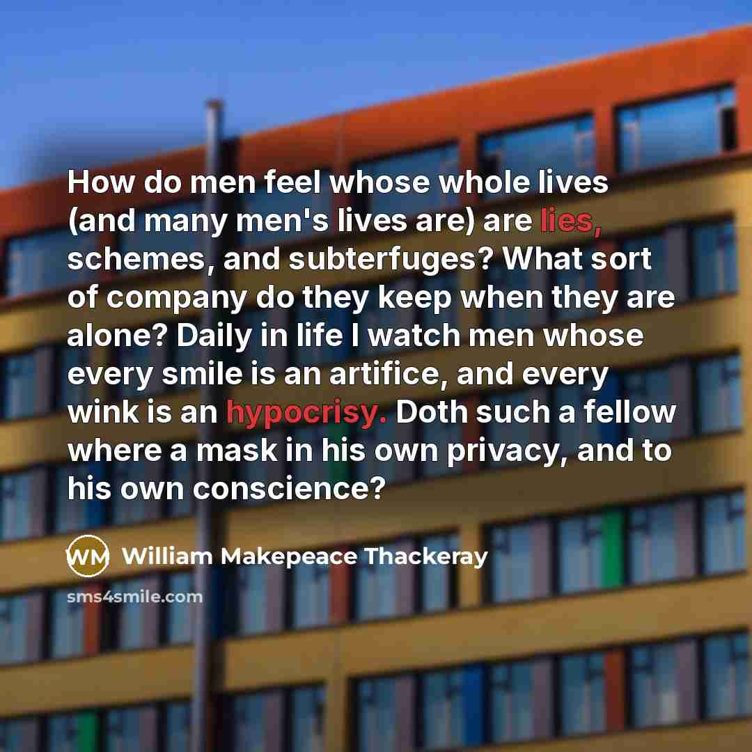 “How do men feel whose whole lives (and many men's lives are) are lies, schemes, and subterfuges? What sort of company do they keep when they are alone? Daily in life I watch men whose every smile is an artifice, and every wink is an hypocrisy. Doth such a fellow where a mask in his own privacy…” quote by William Makepeace Thackeray