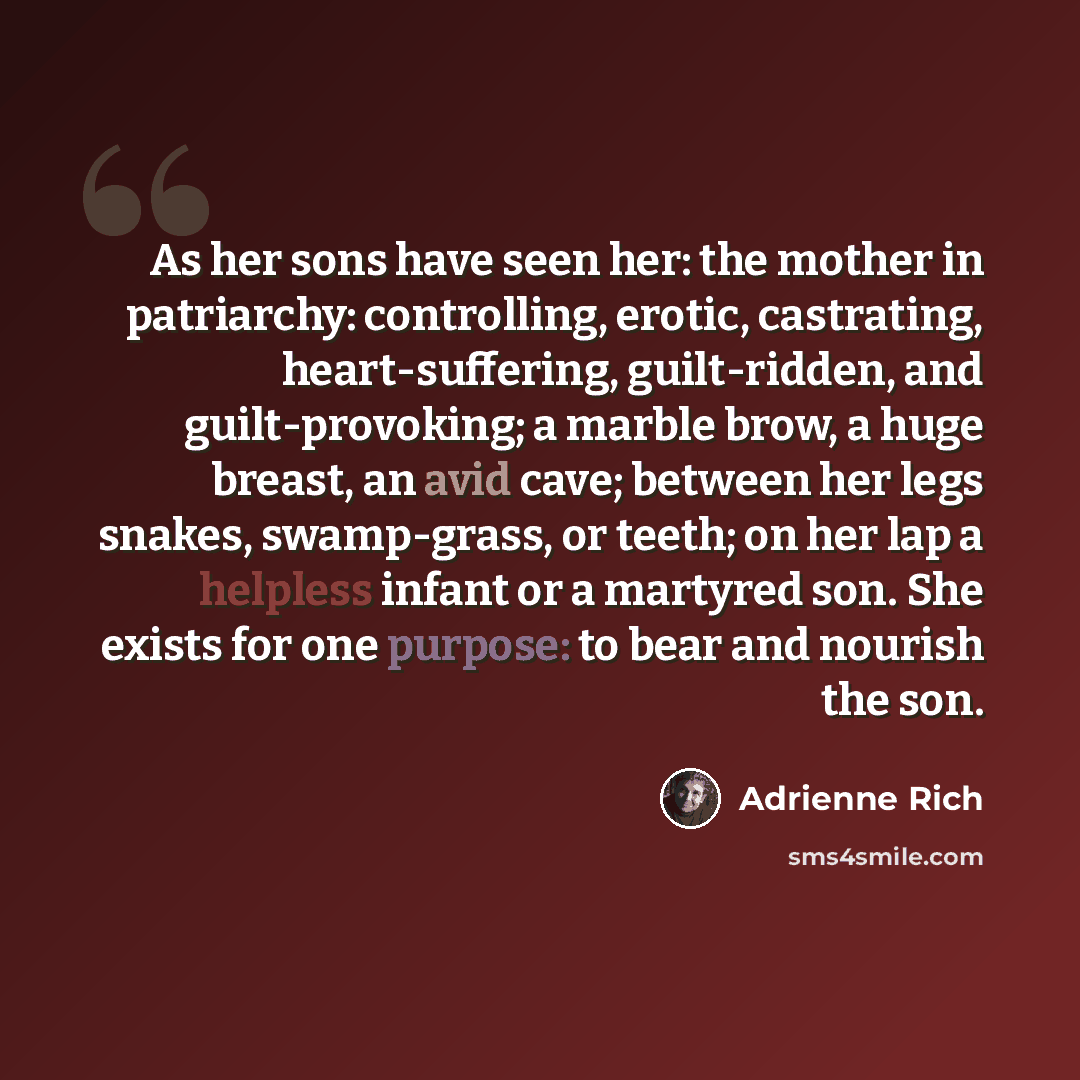 “As her sons have seen her: the mother in patriarchy: controlling, erotic, castrating, heart-suffering, guilt-ridden, and guilt-provoking; a marble brow, a huge breast, an avid cave; between her legs snakes, swamp-grass, or teeth; on her lap a helpless infant or a martyred son. She exists for one…” quote by Adrienne Rich