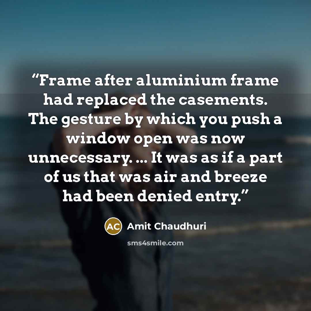“Frame after aluminium frame had replaced the casements. The gesture by which you push a window open was now unnecessary. ... It was as if a part of us that was air and breeze had been denied entry.” quote by Amit Chaudhuri