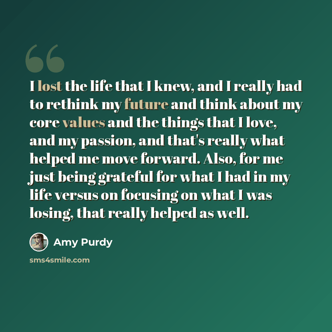 “I lost the life that I knew, and I really had to rethink my future and think about my core values and the things that I love, and my passion, and that's really what helped me move forward. Also, for me just being grateful for what I had in my life versus on focusing on what I was losing, that…” quote by Amy Purdy