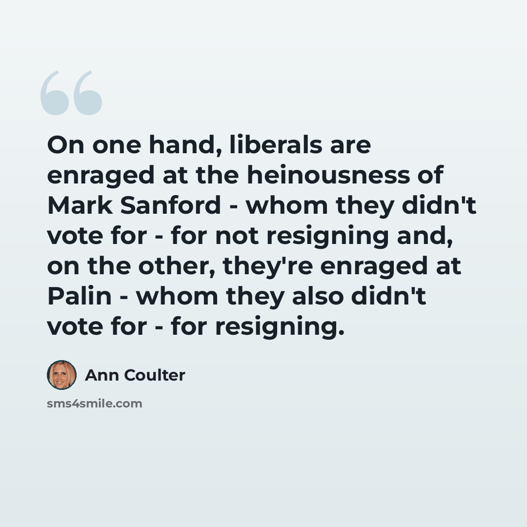 “On one hand, liberals are enraged at the heinousness of Mark Sanford - whom they didn't vote for - for not resigning and, on the other, they're enraged at Palin - whom they also didn't vote for - for resigning.” quote by Ann Coulter