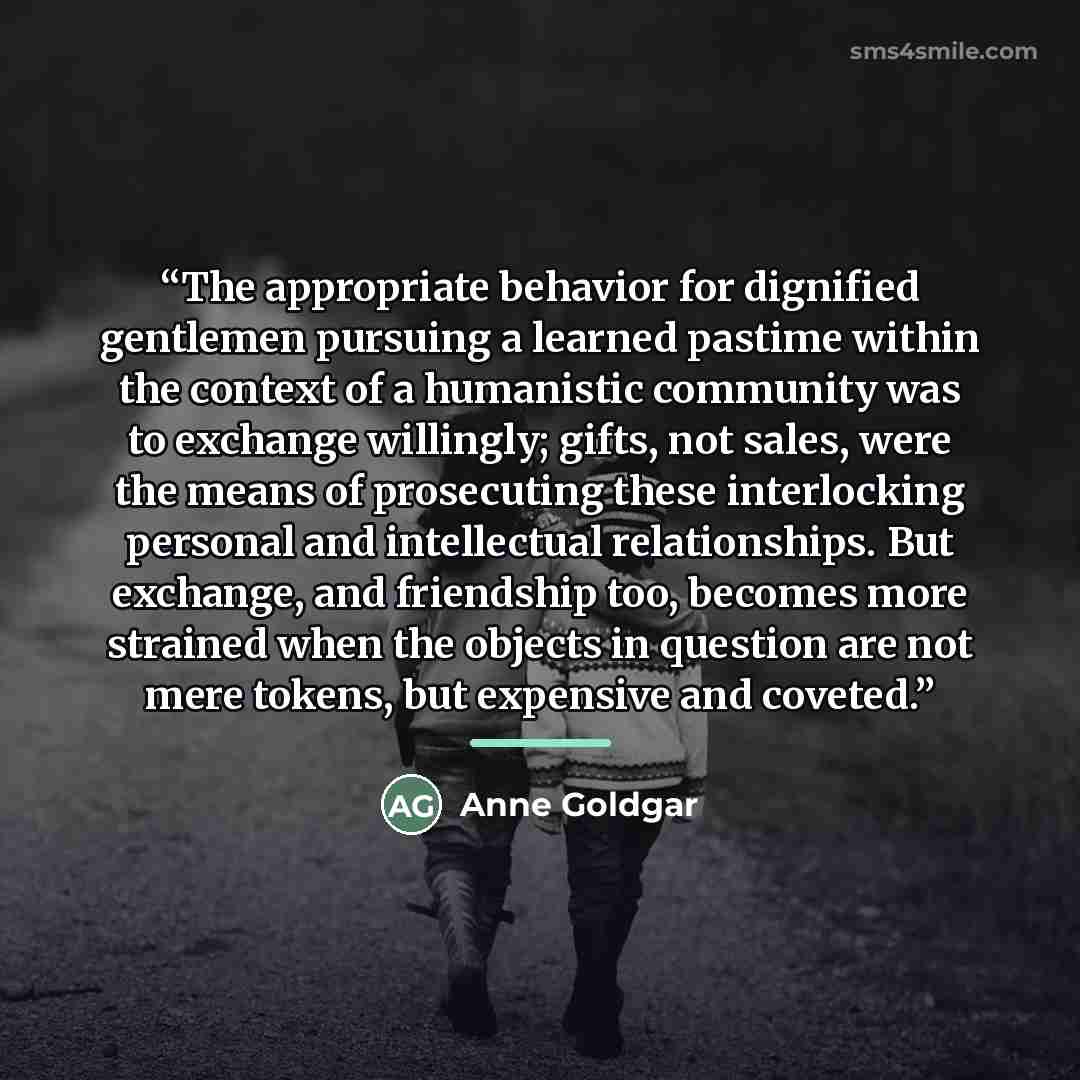 “The appropriate behavior for dignified gentlemen pursuing a learned pastime within the context of a humanistic community was to exchange willingly; gifts, not sales, were the means of prosecuting these interlocking personal and intellectual relationships. But exchange, and friendship too, becomes…” quote by Anne Goldgar