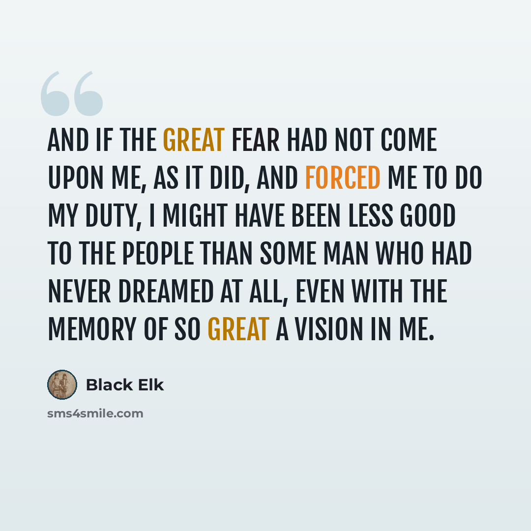 “And if the great fear had not come upon me, as it did, and forced me to do my duty, I might have been less good to the people than some man who had never dreamed at all, even with the memory of so great a vision in me.” quote by Black Elk