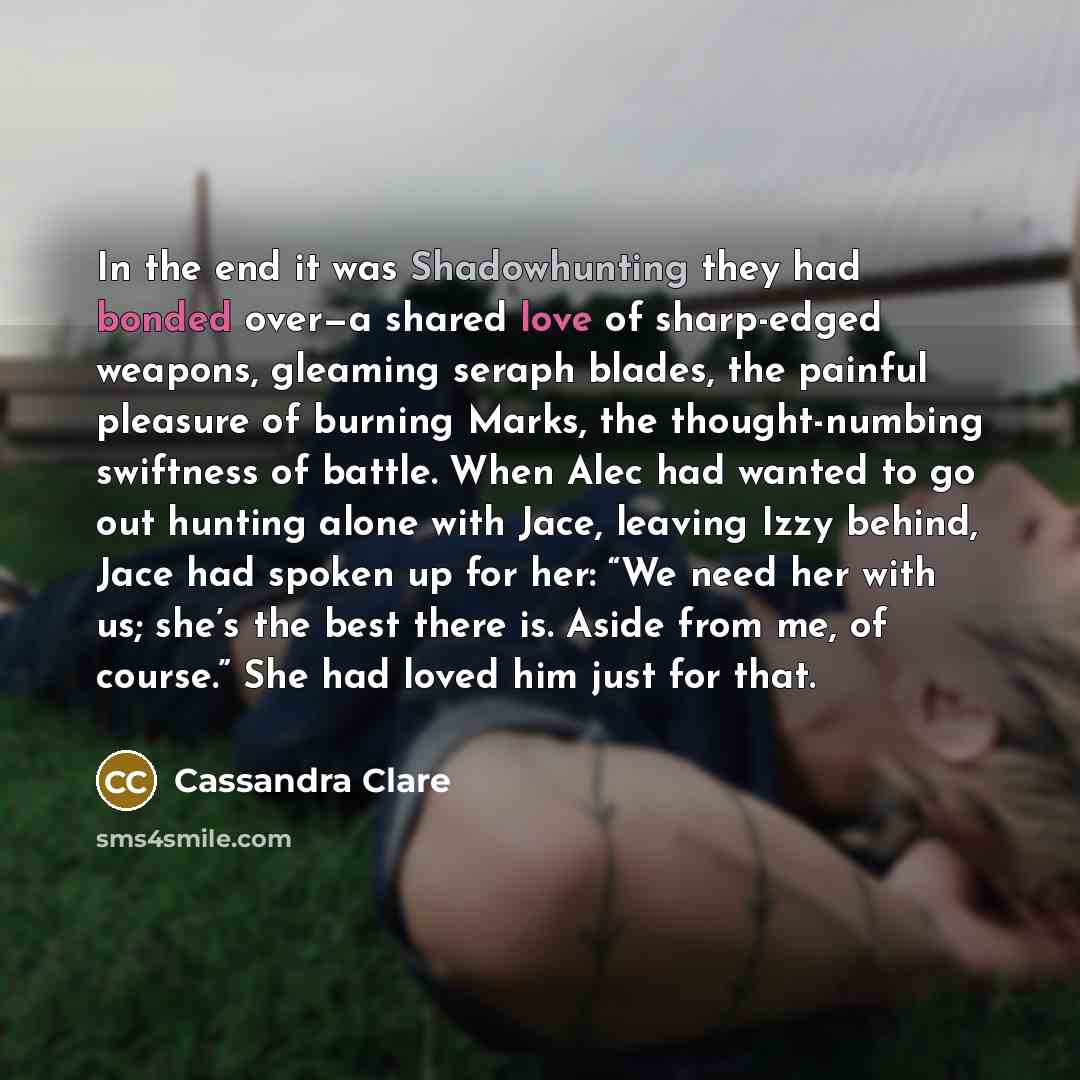 “In the end it was Shadowhunting they had bonded over—a shared love of sharp-edged weapons, gleaming seraph blades, the painful pleasure of burning Marks, the thought-numbing swiftness of battle. When Alec had wanted to go out hunting alone with Jace, leaving Izzy behind, Jace had spoken up for…” quote by Cassandra Clare
