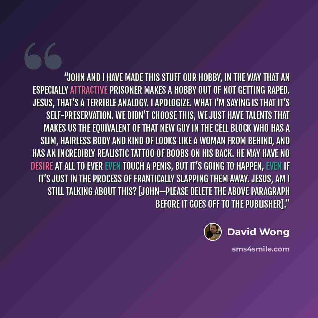 “John and I have made this stuff our hobby, in the way that an especially attractive prisoner makes a hobby out of not getting raped. Jesus, that’s a terrible analogy. I apologize. What I’m saying is that it’s self-preservation. We didn’t choose this, we just have talents that makes us the…” quote by David Wong
