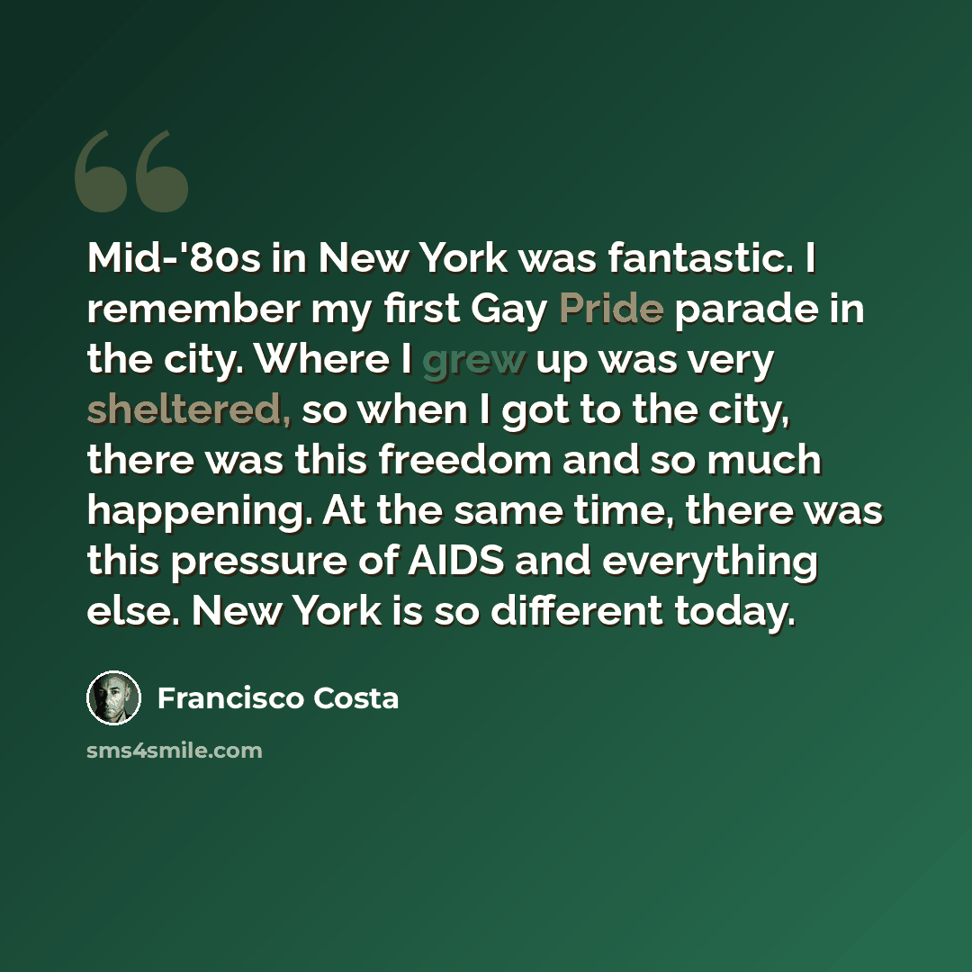 “Mid-'80s in New York was fantastic. I remember my first Gay Pride parade in the city. Where I grew up was very sheltered, so when I got to the city, there was this freedom and so much happening. At the same time, there was this pressure of AIDS and everything else. New York is so different today.” quote by Francisco Costa