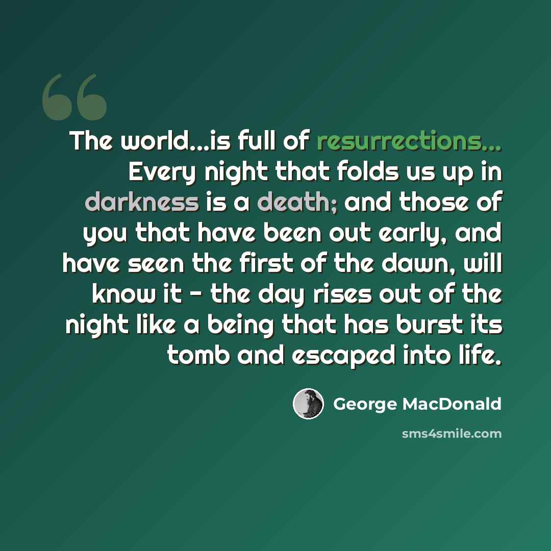 “The world...is full of resurrections... Every night that folds us up in darkness is a death; and those of you that have been out early, and have seen the first of the dawn, will know it - the day rises out of the night like a being that has burst its tomb and escaped into life.” quote by George MacDonald