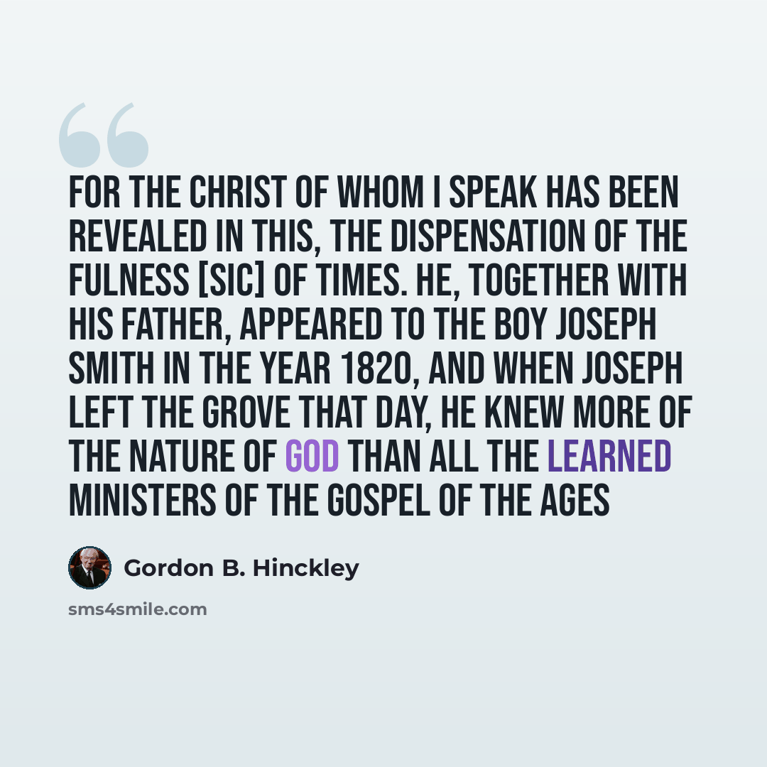 “For the Christ of whom I speak has been revealed in this, the Dispensation of the Fulness [sic] of Times. He, together with His Father, appeared to the boy Joseph Smith in the year 1820, and when Joseph left the grove that day, he knew more of the nature of God than all the learned ministers of…” quote by Gordon B. Hinckley