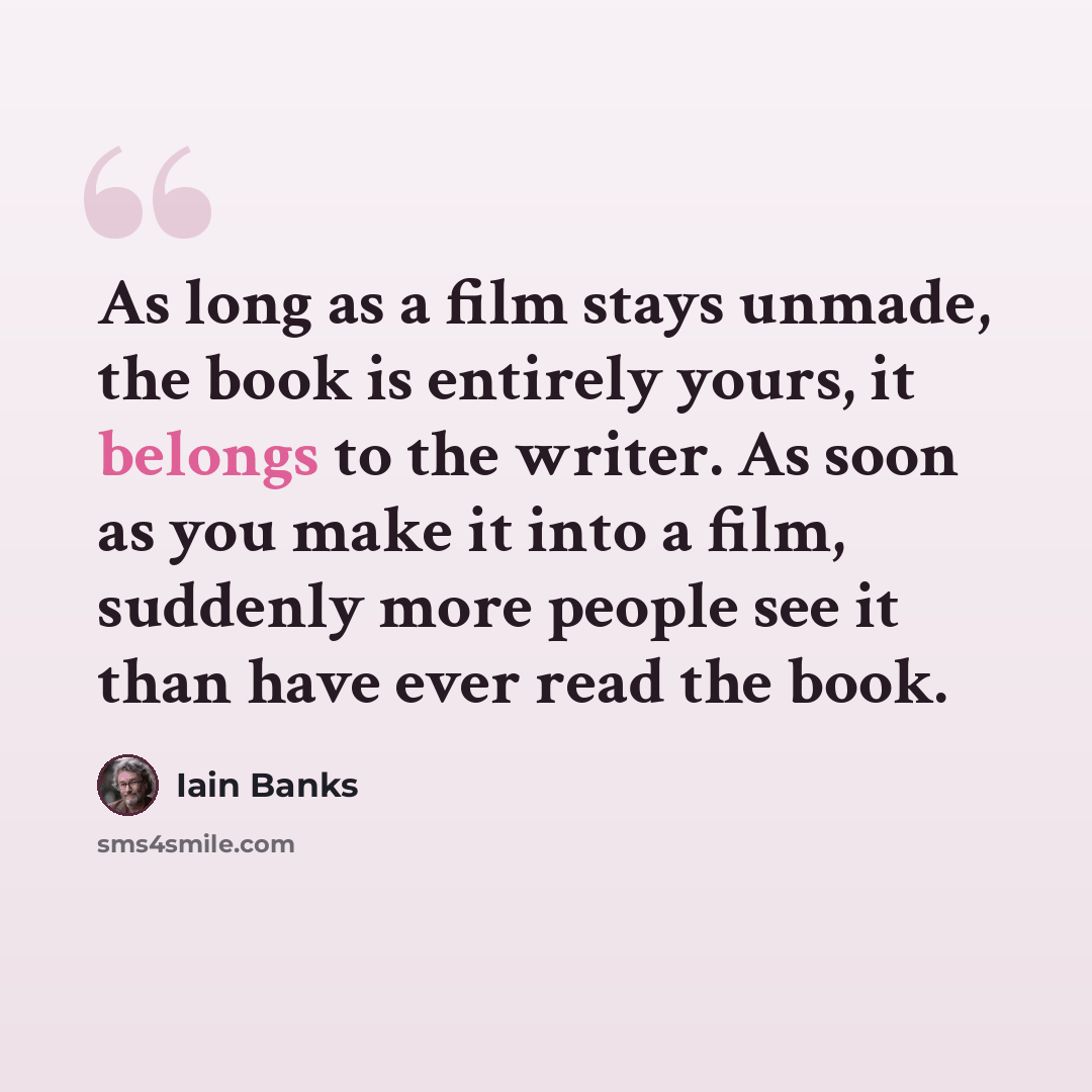 “As long as a film stays unmade, the book is entirely yours, it belongs to the writer. As soon as you make it into a film, suddenly more people see it than have ever read the book.” quote by Iain Banks