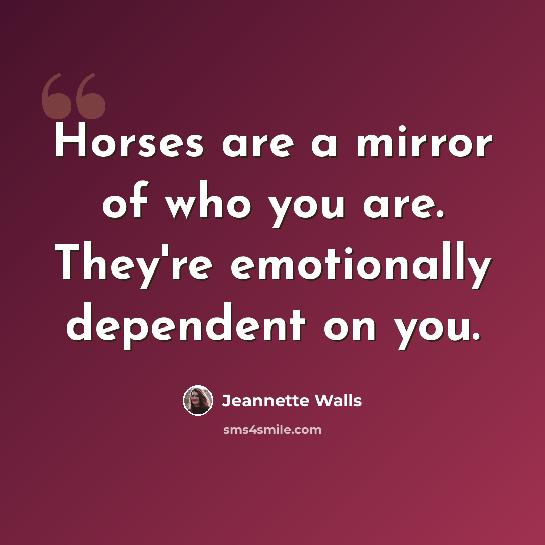“Horses are a mirror of who you are. They're emotionally dependent on you.” quote by Jeannette Walls