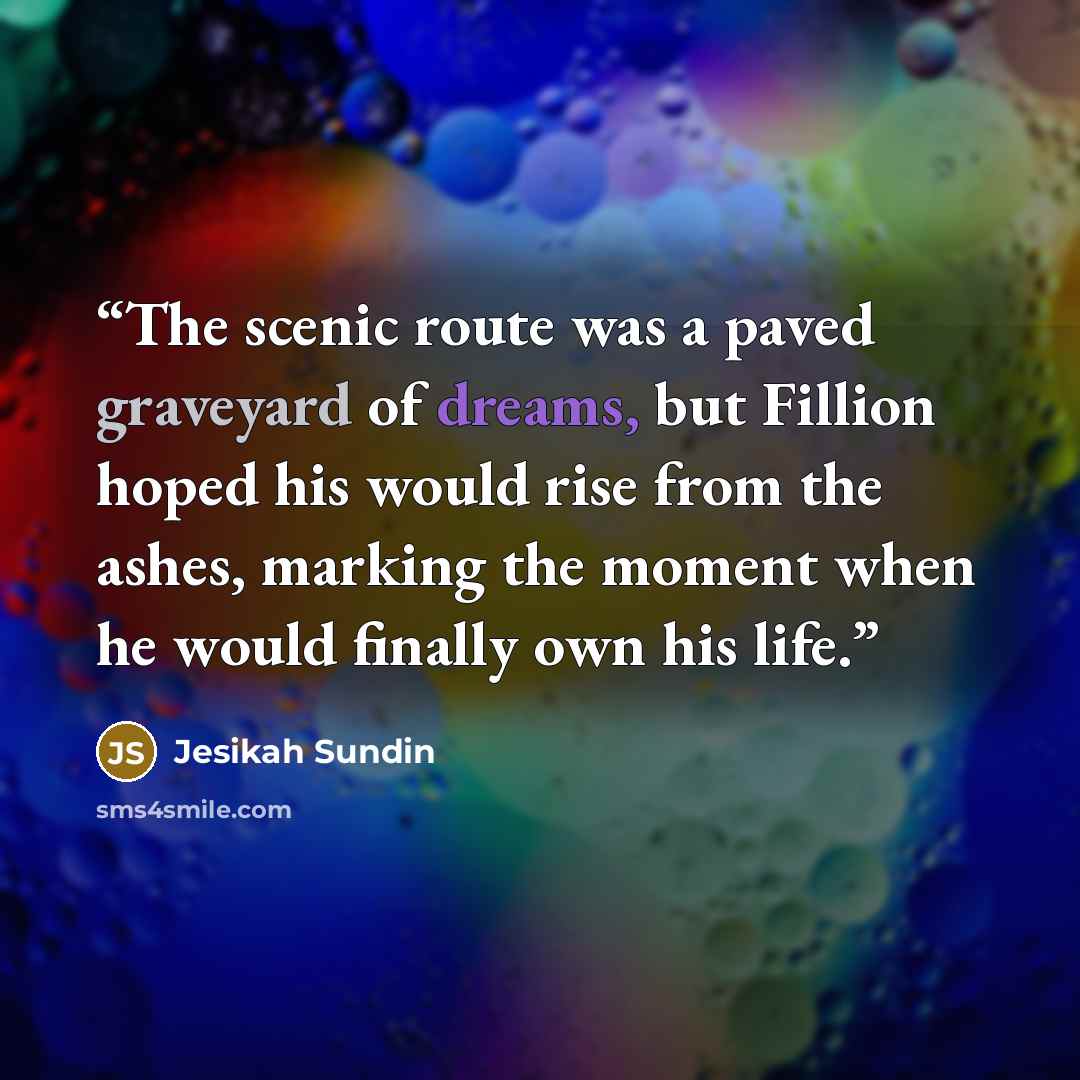 “The scenic route was a paved graveyard of dreams, but Fillion hoped his would rise from the ashes, marking the moment when he would finally own his life.” quote by Jesikah Sundin