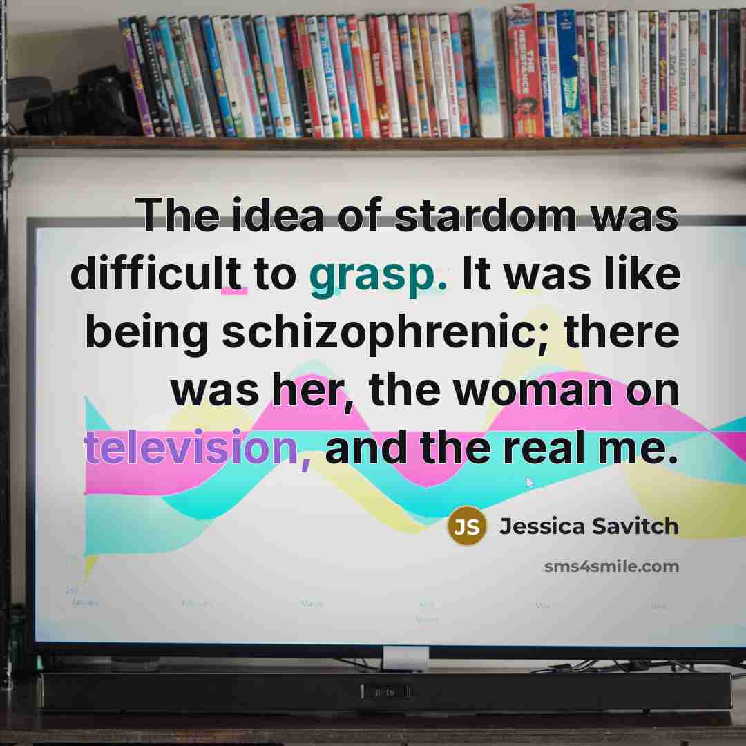 “The idea of stardom was difficult to grasp. It was like being schizophrenic; there was her, the woman on television, and the real me.” quote by Jessica Savitch