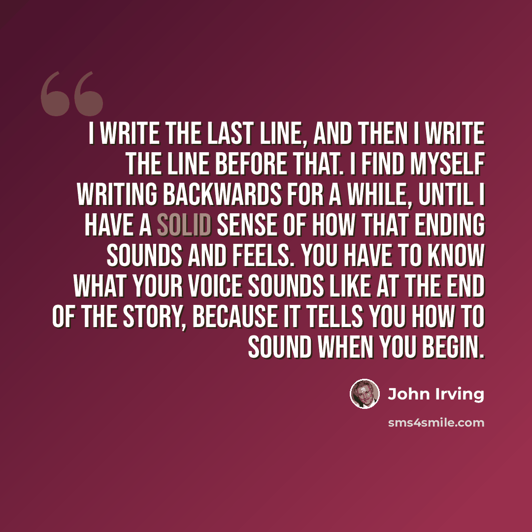 “I write the last line, and then I write the line before that. I find myself writing backwards for a while, until I have a solid sense of how that ending sounds and feels. You have to know what your voice sounds like at the end of the story, because it tells you how to sound when you begin.” quote by John Irving