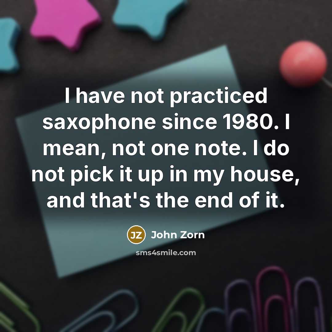 “I have not practiced saxophone since 1980. I mean, not one note. I do not pick it up in my house, and that's the end of it.” quote by John Zorn