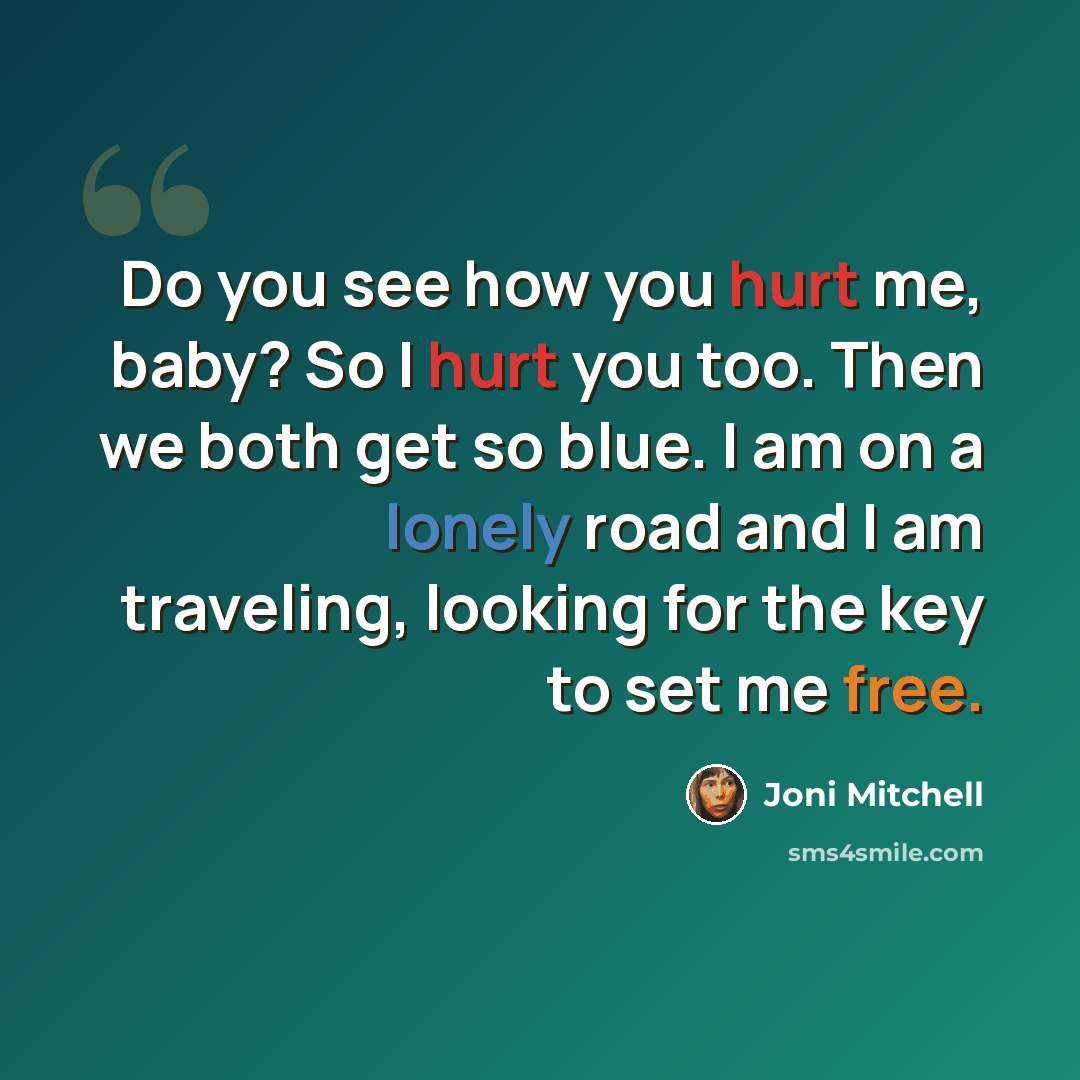 “Do you see how you hurt me, baby? So I hurt you too. Then we both get so blue. I am on a lonely road and I am traveling, looking for the key to set me free.” quote by Joni Mitchell