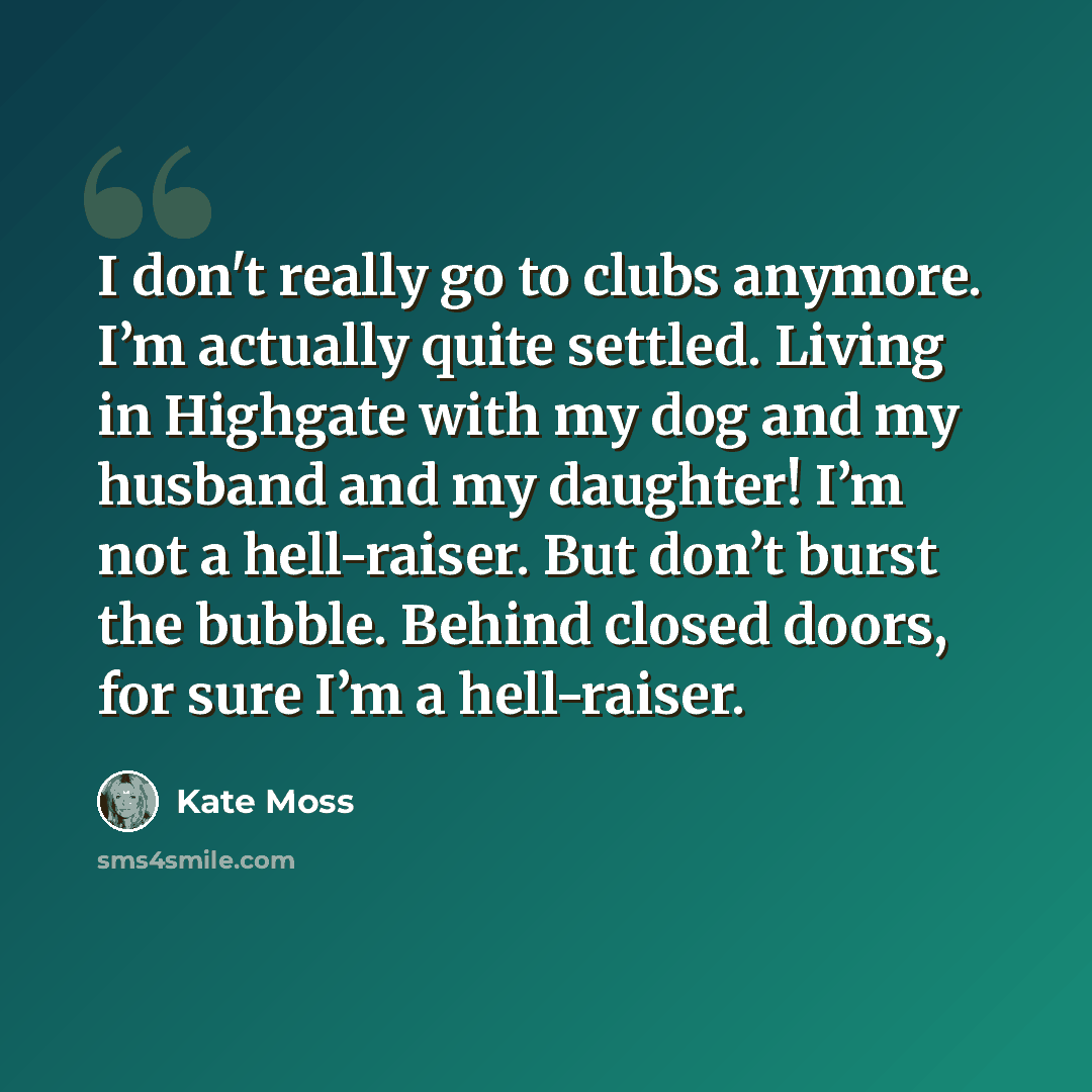 “I don't really go to clubs anymore. I’m actually quite settled. Living in Highgate with my dog and my husband and my daughter! I’m not a hell-raiser. But don’t burst the bubble. Behind closed doors, for sure I’m a hell-raiser.” quote by Kate Moss