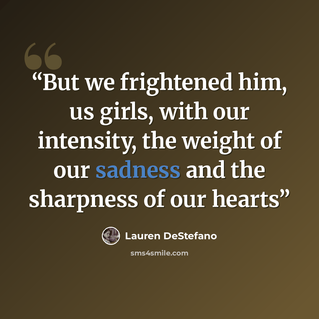 “But we frightened him, us girls, with our intensity, the weight of our sadness and the sharpness of our hearts” quote by Lauren DeStefano