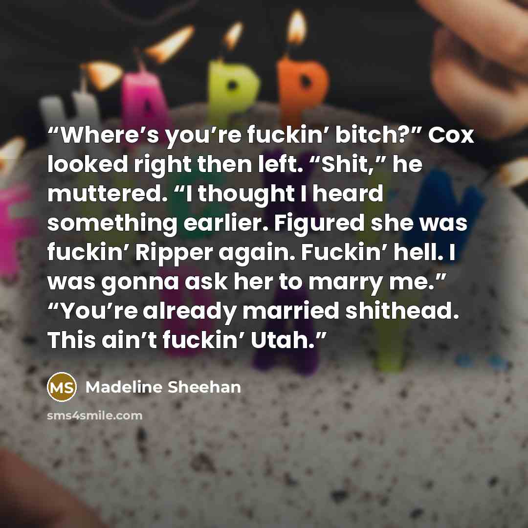 “Where’s you’re fuckin’ bitch?” Cox looked right then left. “Shit,” he muttered. “I thought I heard something earlier. Figured she was fuckin’ Ripper again. Fuckin’ hell. I was gonna ask her to marry me.” “You’re already married shithead. This ain’t fuckin’ Utah.” quote by Madeline Sheehan