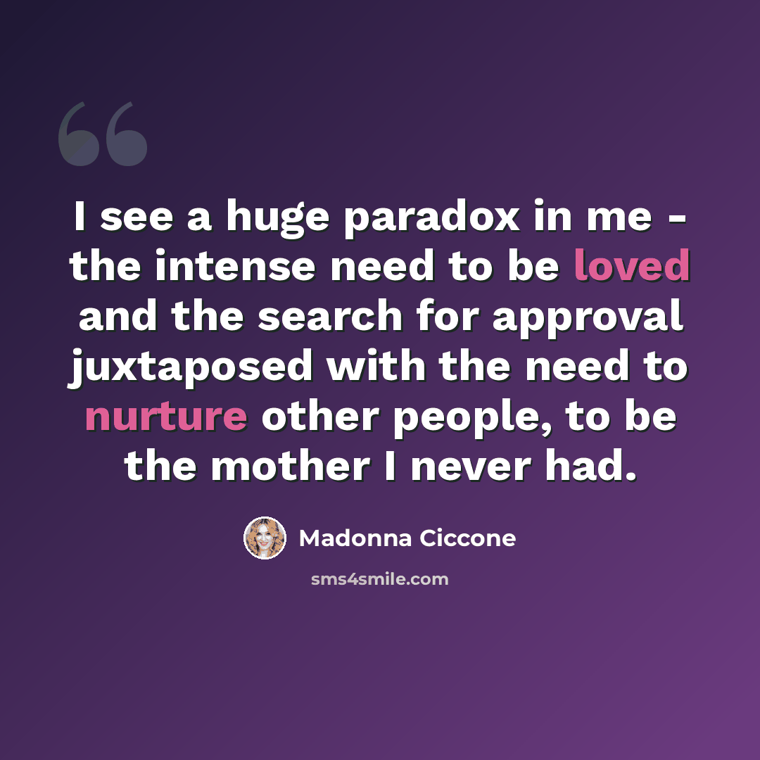 “I see a huge paradox in me - the intense need to be loved and the search for approval juxtaposed with the need to nurture other people, to be the mother I never had.” quote by Madonna Ciccone