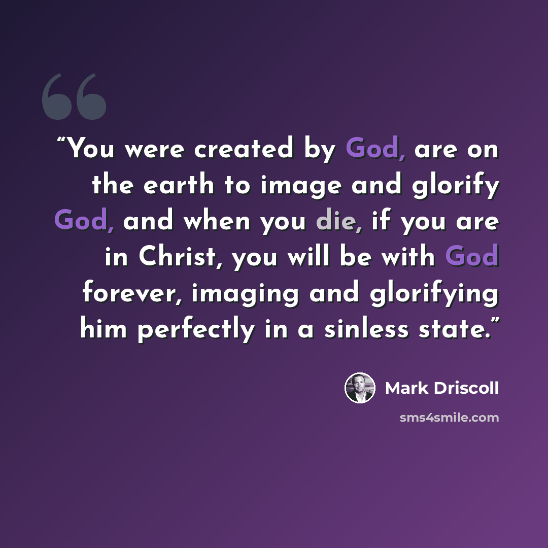 “You were created by God, are on the earth to image and glorify God, and when you die, if you are in Christ, you will be with God forever, imaging and glorifying him perfectly in a sinless state.” quote by Mark Driscoll