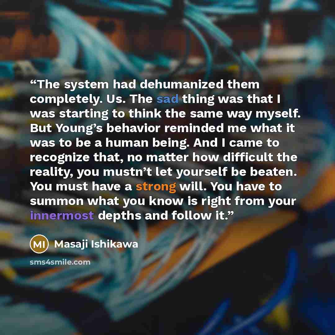 “The system had dehumanized them completely. Us. The sad thing was that I was starting to think the same way myself. But Young’s behavior reminded me what it was to be a human being. And I came to recognize that, no matter how difficult the reality, you mustn’t let yourself be beaten. You must have…” quote by Masaji Ishikawa