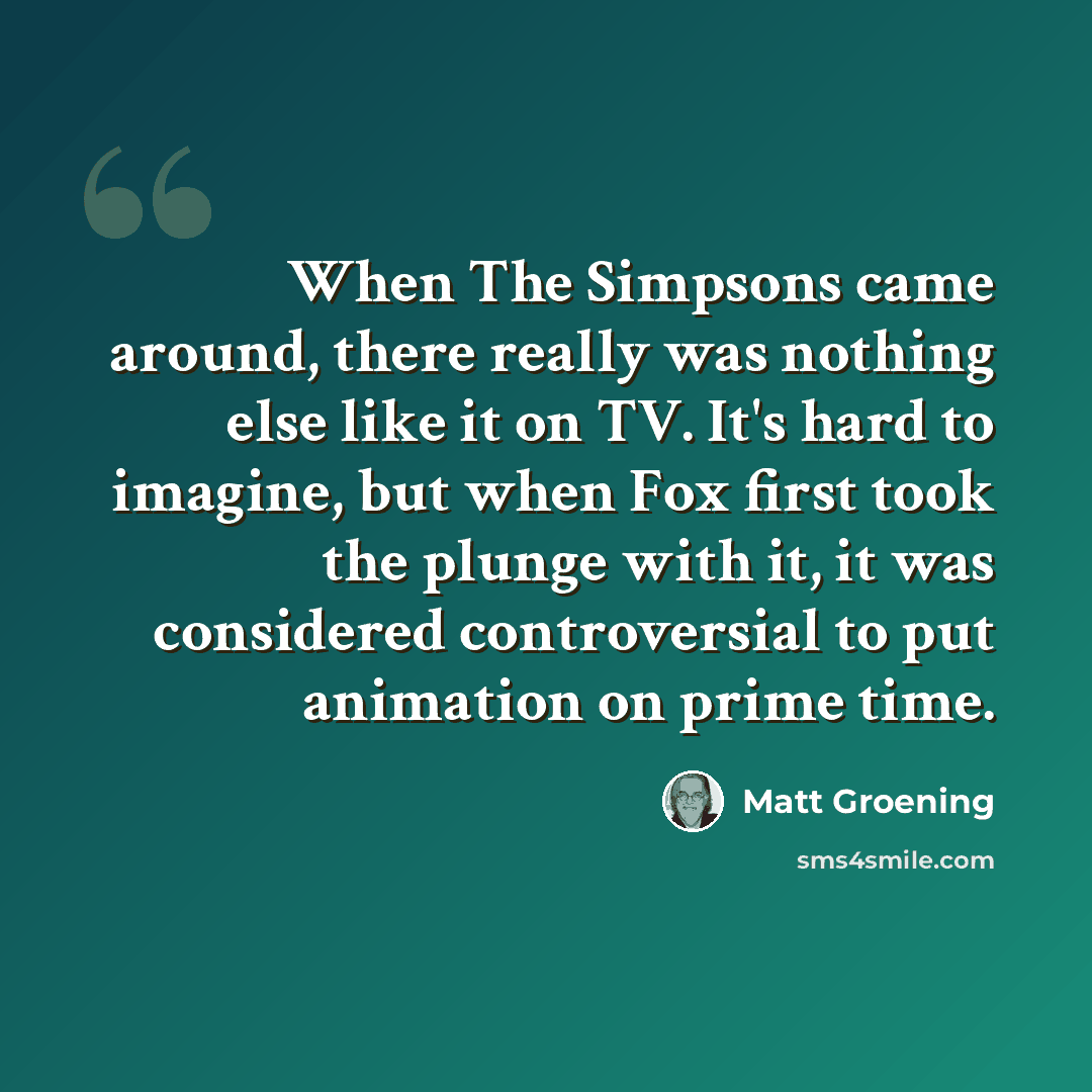 “When The Simpsons came around, there really was nothing else like it on TV. It's hard to imagine, but when Fox first took the plunge with it, it was considered controversial to put animation on prime time.” quote by Matt Groening