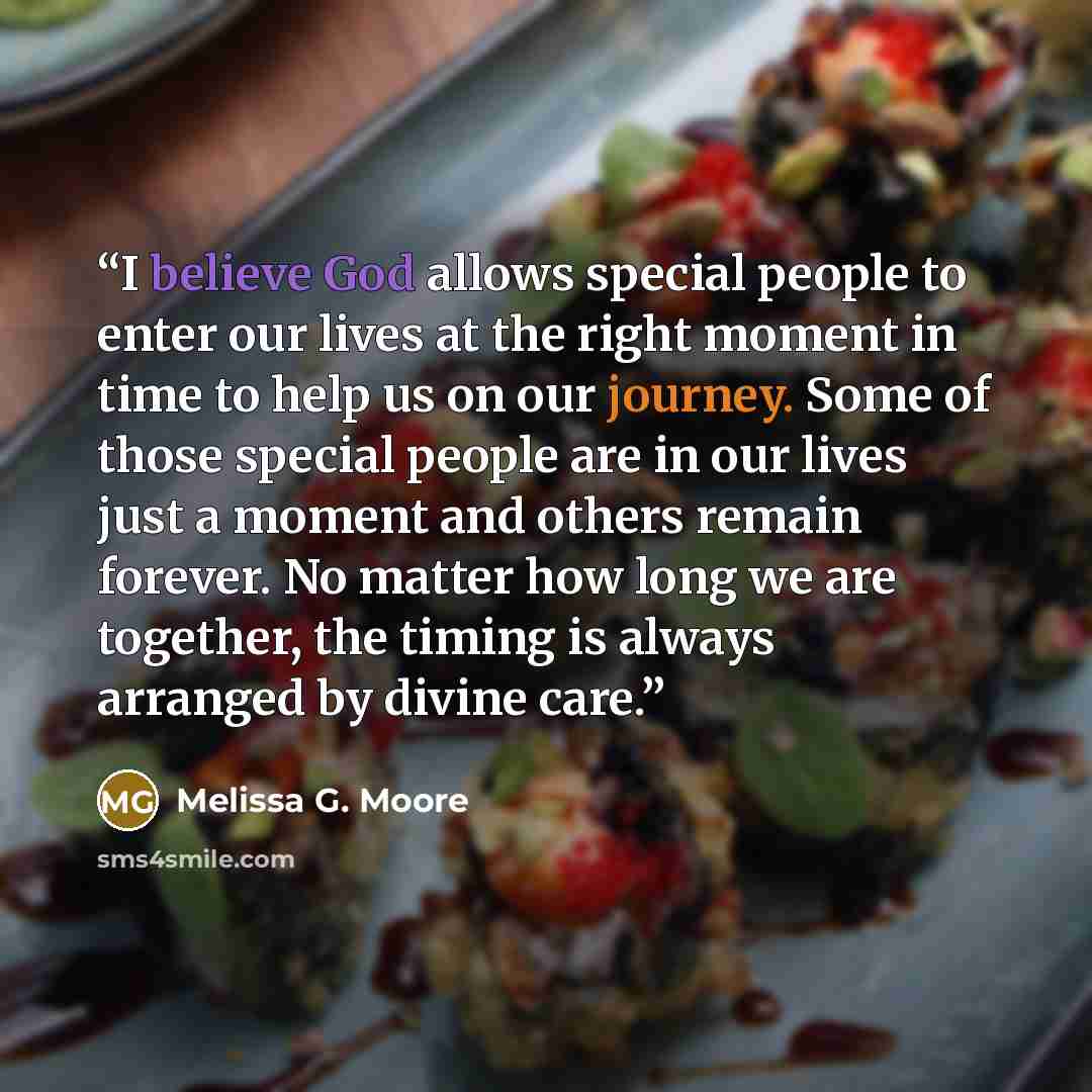 “I believe God allows special people to enter our lives at the right moment in time to help us on our journey. Some of those special people are in our lives just a moment and others remain forever. No matter how long we are together, the timing is always arranged by divine care.” quote by Melissa G. Moore
