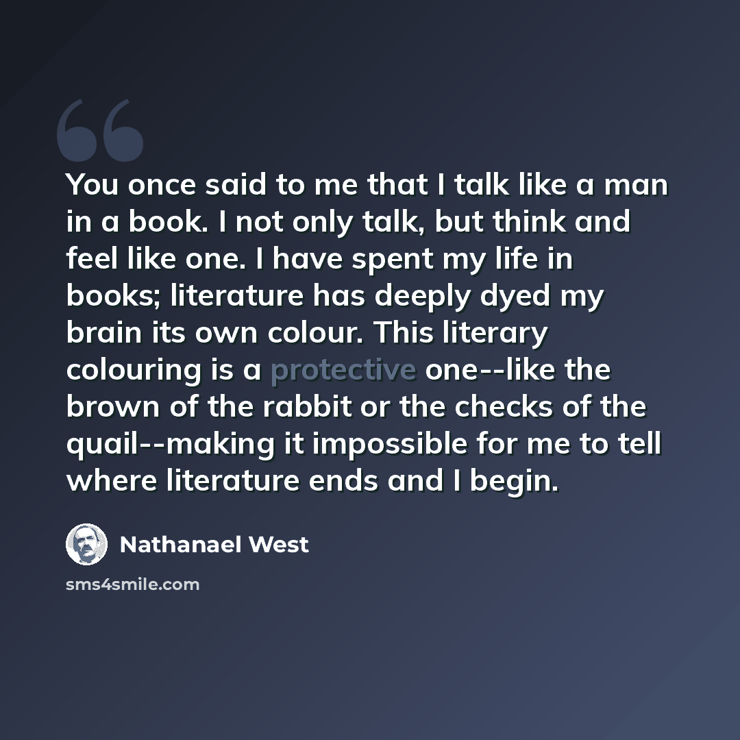 “You once said to me that I talk like a man in a book. I not only talk, but think and feel like one. I have spent my life in books; literature has deeply dyed my brain its own colour. This literary colouring is a protective one--like the brown of the rabbit or the checks of the quail--making it…” quote by Nathanael West