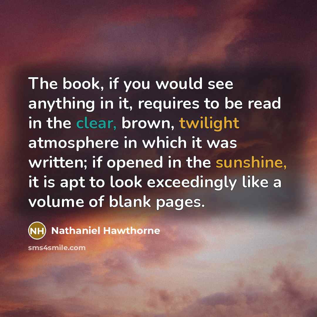 “The book, if you would see anything in it, requires to be read in the clear, brown, twilight atmosphere in which it was written; if opened in the sunshine, it is apt to look exceedingly like a volume of blank pages.” quote by Nathaniel Hawthorne