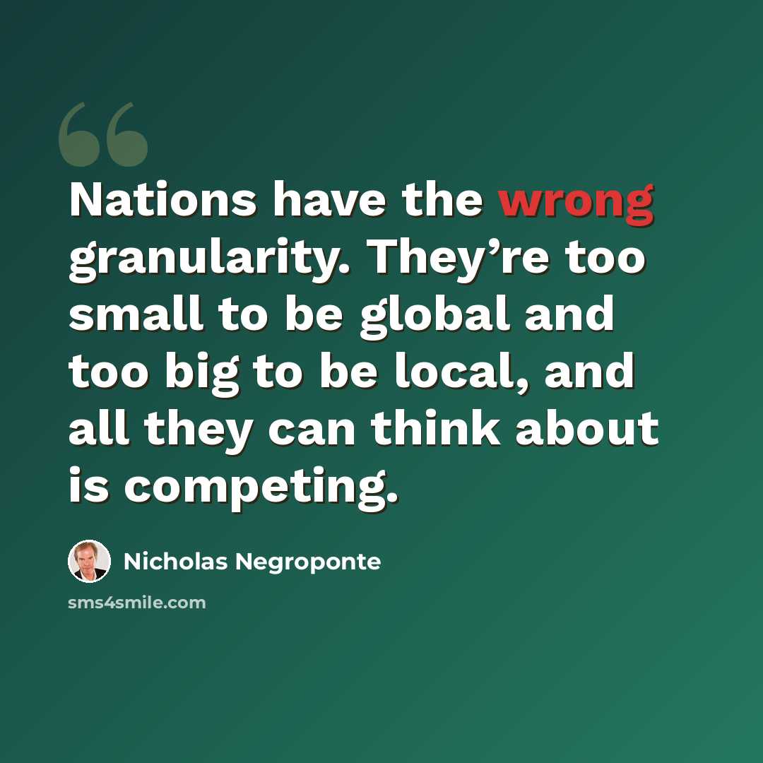 “Nations have the wrong granularity. They’re too small to be global and too big to be local, and all they can think about is competing.” quote by Nicholas Negroponte