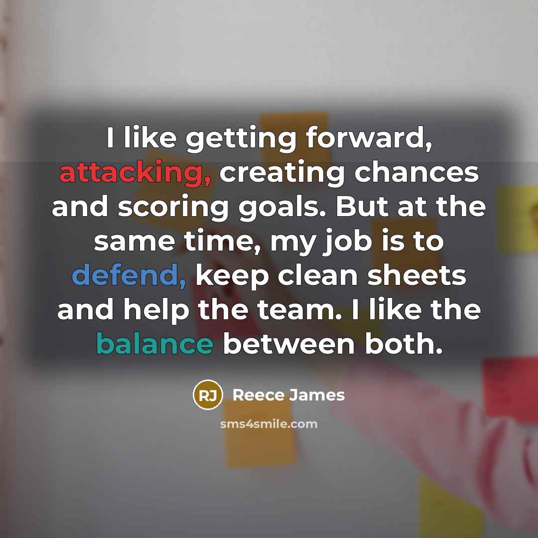 “I like getting forward, attacking, creating chances and scoring goals. But at the same time, my job is to defend, keep clean sheets and help the team. I like the balance between both.” quote by Reece James