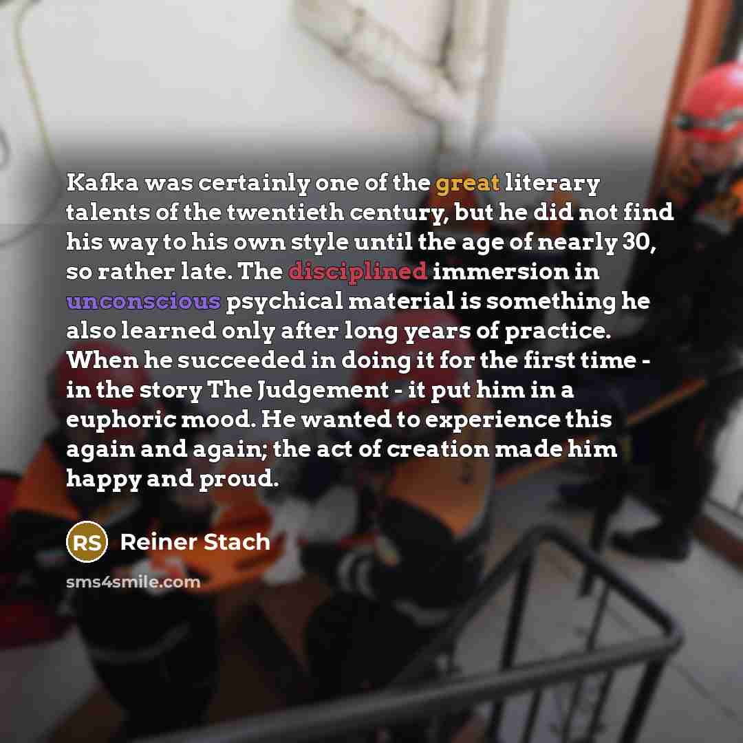 “Kafka was certainly one of the great literary talents of the twentieth century, but he did not find his way to his own style until the age of nearly 30, so rather late. The disciplined immersion in unconscious psychical material is something he also learned only after long years of practice. When…” quote by Reiner Stach
