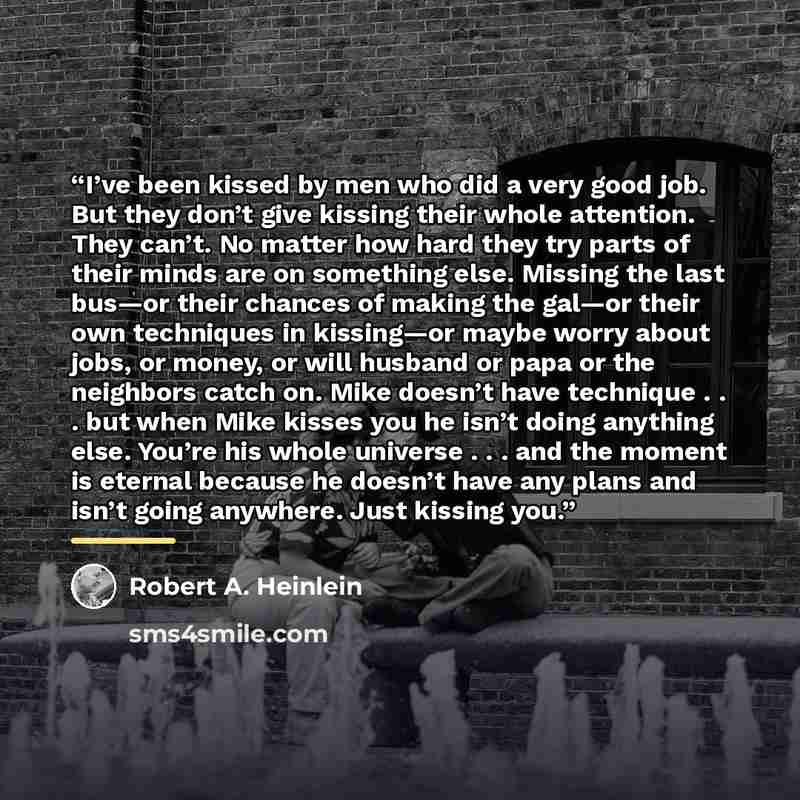 “I’ve been kissed by men who did a very good job. But they don’t give kissing their whole attention. They can’t. No matter how hard they try parts of their minds are on something else. Missing the last bus—or their chances of making the gal—or their own techniques in kissing—or maybe worry about…” quote by Robert A. Heinlein