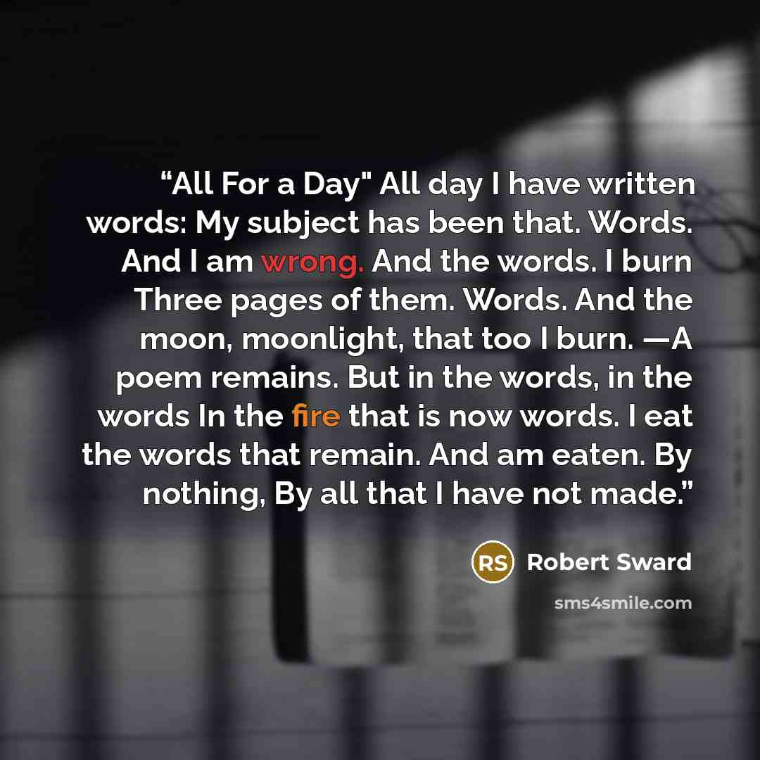 “All For a Day" All day I have written words: My subject has been that. Words. And I am wrong. And the words. I burn Three pages of them. Words. And the moon, moonlight, that too I burn. —A poem remains. But in the words, in the words In the fire that is now words. I eat the words that remain. And…” quote by Robert Sward