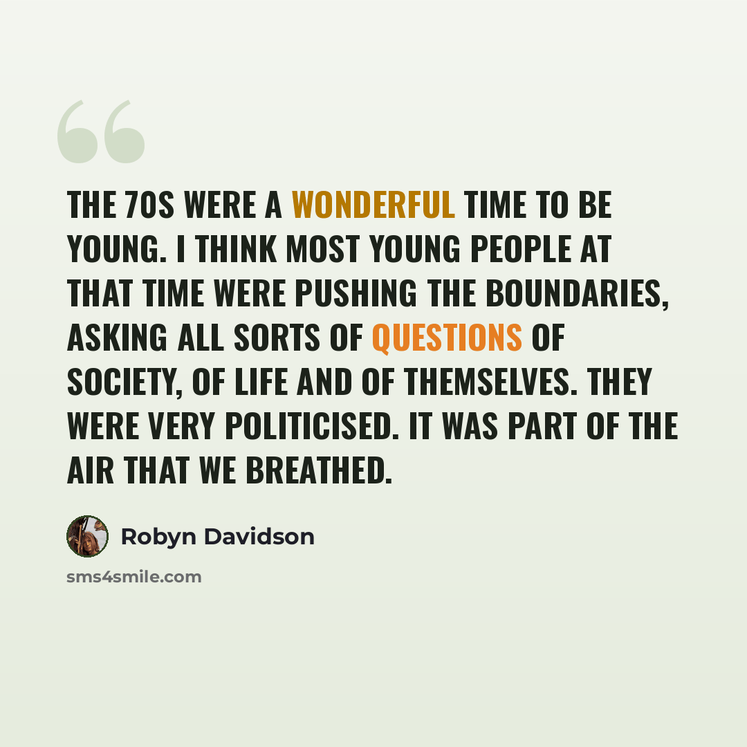 “The 70s were a wonderful time to be young. I think most young people at that time were pushing the boundaries, asking all sorts of questions of society, of life and of themselves. They were very politicised. It was part of the air that we breathed.” quote by Robyn Davidson