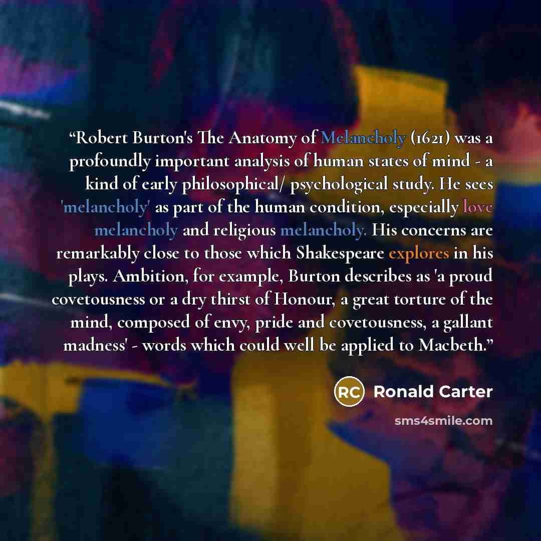 “Robert Burton's The Anatomy of Melancholy (1621) was a profoundly important analysis of human states of mind - a kind of early philosophical/ psychological study. He sees 'melancholy' as part of the human condition, especially love melancholy and religious melancholy. His concerns are remarkably…” quote by Ronald Carter