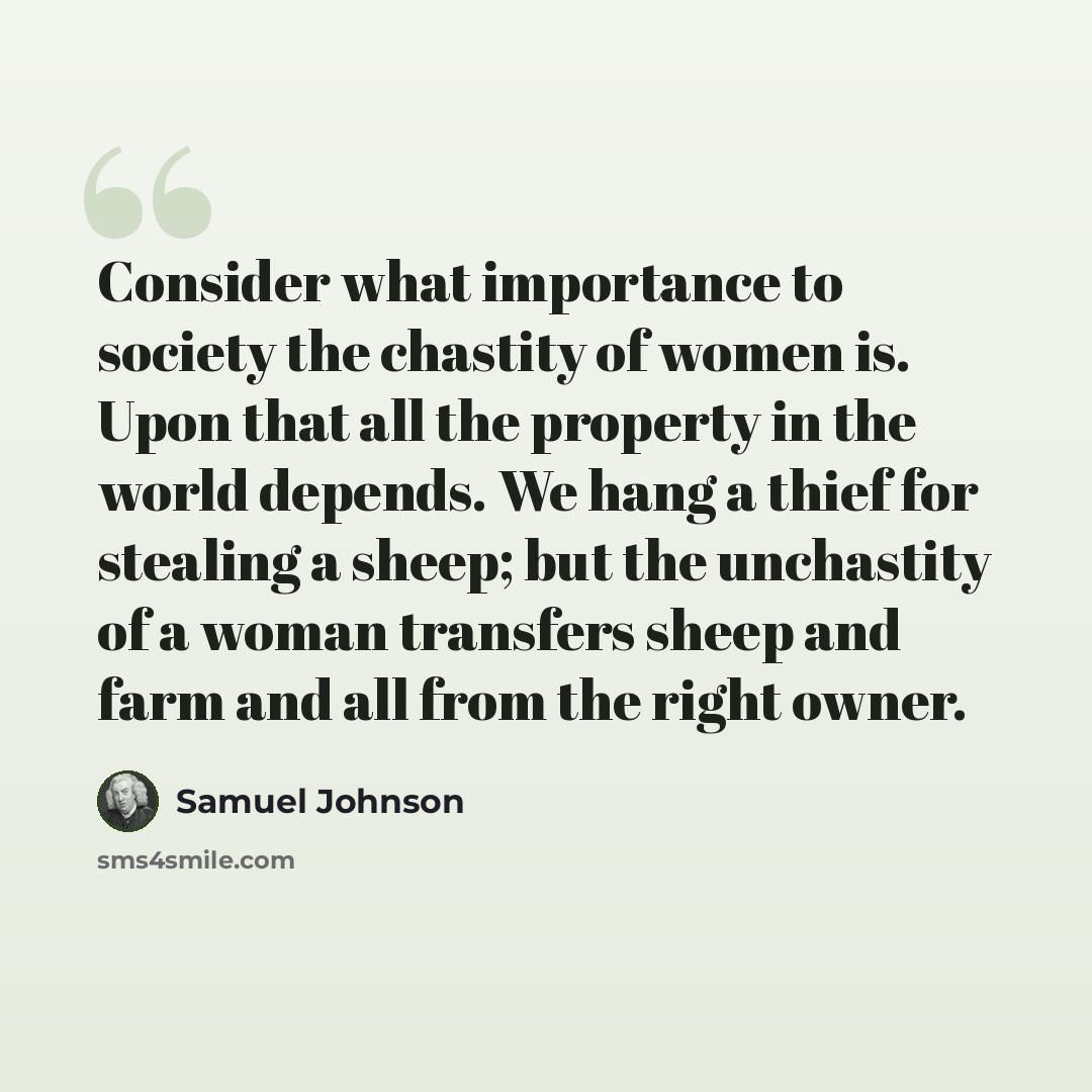 “Consider what importance to society the chastity of women is. Upon that all the property in the world depends. We hang a thief for stealing a sheep; but the unchastity of a woman transfers sheep and farm and all from the right owner.” quote by Samuel Johnson