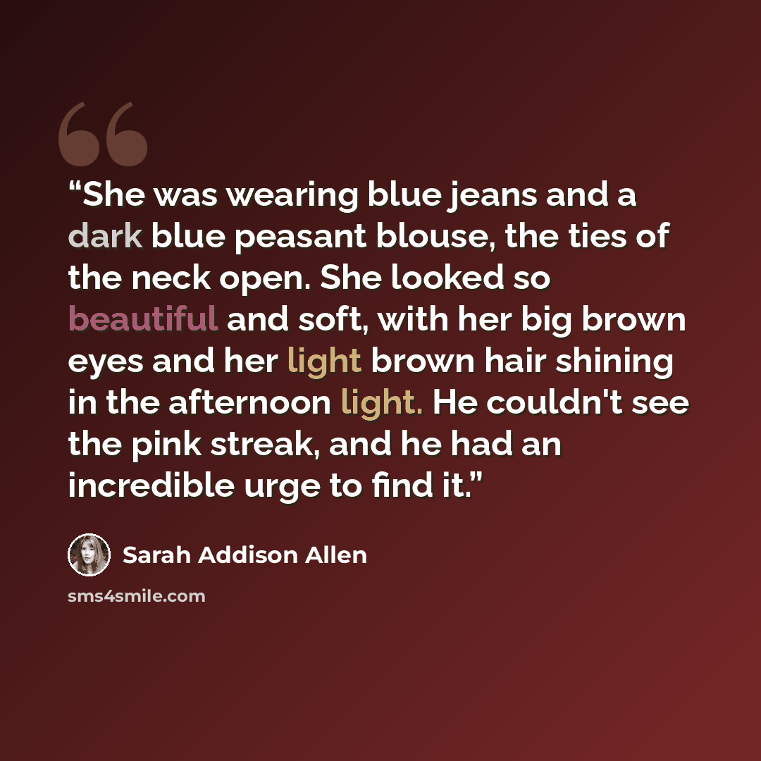 “She was wearing blue jeans and a dark blue peasant blouse, the ties of the neck open. She looked so beautiful and soft, with her big brown eyes and her light brown hair shining in the afternoon light. He couldn't see the pink streak, and he had an incredible urge to find it.” quote by Sarah Addison Allen